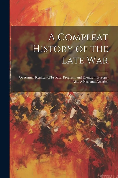 A Compleat History of the Late War: Or Annual Register of its Rise, Progress, and Events, in Europe, Afia, Africa, and America
