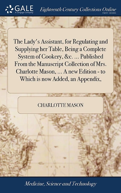 The Lady's Assistant, for Regulating and Supplying her Table, Being a Complete System of Cookery, &c. ... Published From the Manuscript Collection of Mrs. Charlotte Mason, ... A new Edition - to Which is now Added, an Appendix,