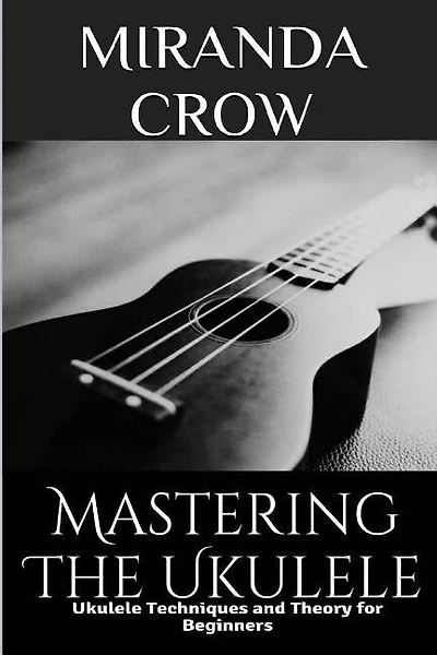 Mastering The Ukulele: Ukulele Techniques And Theory For Beginners