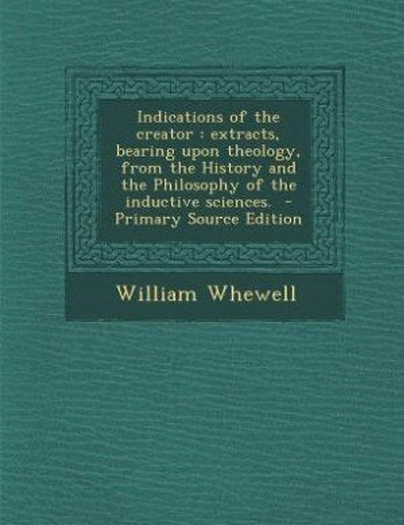 Indications of the creator: extracts, bearing upon theology, from the History and the Philosophy of the inductive sciences. -
