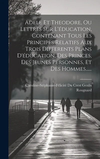 Adele Et Theodore, Ou Lettres Sur L'éducation, Contenant Tous Les Principes Relatifs Aux Trois Differents Plans D'éducation, Des Princes, Des Jeunes Personnes