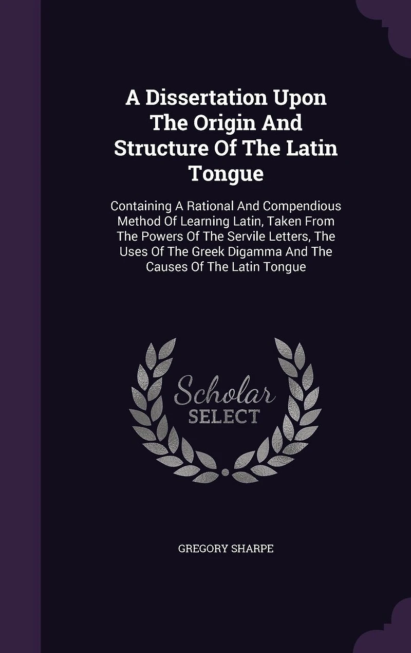 A Dissertation Upon The Origin And Structure Of Latin Tongue. Containing Rational Compendious Method Learning Latin: Taken From Powers Servile Letters, Uses Greek Digamma, Causes