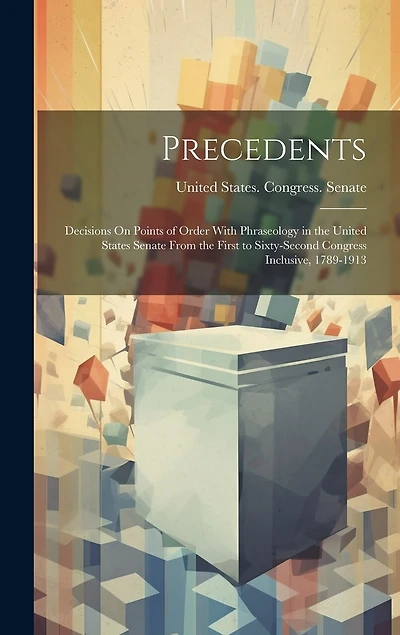 Precedents: Decisions On Points of Order With Phraseology in the United States Senate From the First to Sixty-Second Congress Inclusive, 1789-1913