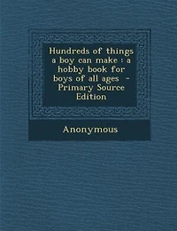 Hundreds of Things A Boy Can Make: Hobby Book for Boys All Ages (Classic Reprint)