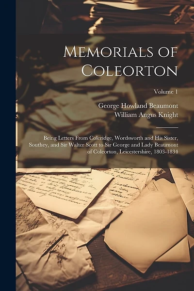 Memorials of Coleorton: Being Letters From Coleridge, Wordsworth and His Sister, Southey, and Sir Walter Scott to Sir George and Lady Beaumont of Coleorton, Leicestershire