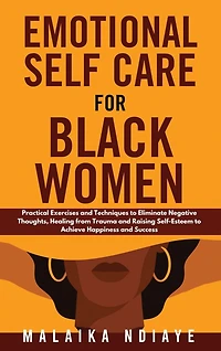 Emotional Self Care for Black Women: Practical Exercises and Techniques to Eliminate Negative Thoughts, Healing from Trauma and Raising Self-Esteem to Achieve Happiness and Success