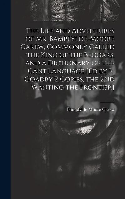 The Life and Adventures of Mr. Bampfylde-Moore Carew, Commonly Called the King of the Beggars, and a Dictionary of the Cant Language [Ed by R. Goadby 2 Copies, the 2Nd Wanting the Frontisp.]