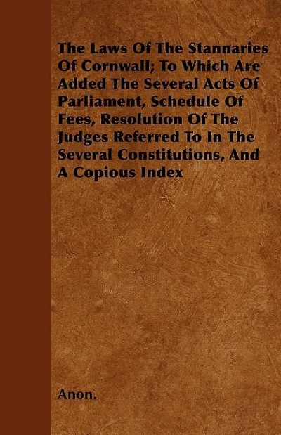 The Laws Of The Stannaries Of Cornwall; To Which Are Added The Several Acts Of Parliament, Schedule Of Fees, Resolution Of The Judges Referred To In The Several Constitutions, And A Copious Index