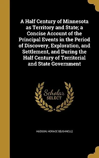 A Half Century of Minnesota as Territory and State; a Concise Account of the Principal Events in the Period of Discovery, Exploration, and Settlement, and During the Half Century of Territorial and State Government