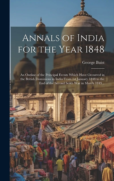 Annals of India for the Year 1848; an Outline of the Principal Events Which Have Occurred in the British Dominions in India From 1st January 1848 to the end of the Second Seikh War in March 1849 ..