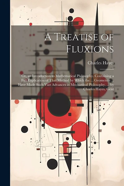 A Treatise of Fluxions: Or, an Introduction to Mathematical Philosophy. Containing a Full Explication of That Method by Which the ... Geometers ... Have Made Such Vast Advances in Mechanical Philosophy. ... by Charles Hayes, Gent