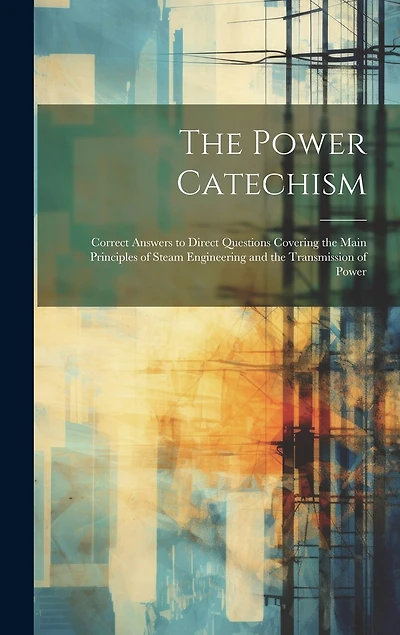 The Power Catechism: Correct Answers to Direct Questions Covering the Main Principles of Steam Engineering and the Transmission of Power