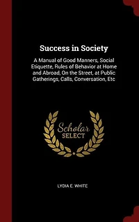 Success in Society: A Manual of Good Manners, Social Etiquette, Rules of Behavior at Home and Abroad, On the Street, at