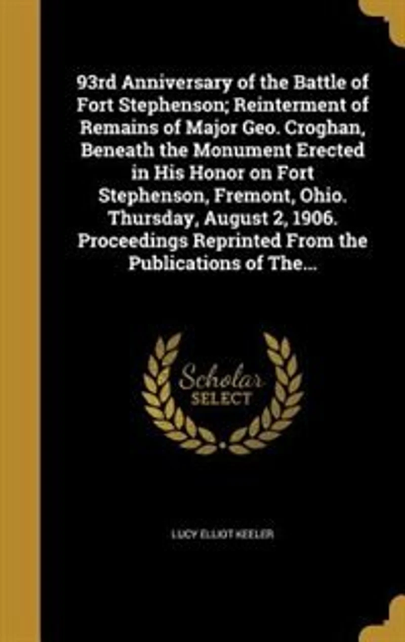 93rd Anniversary of the Battle Fort Stephenson; Reinterment Remains Major Geo. Croghan, Beneath Monument Erected His Honor on Stephenson, Fremont, Ohio. Thursday, August 2, 1906. Proceedings Reprinted From Publications The...