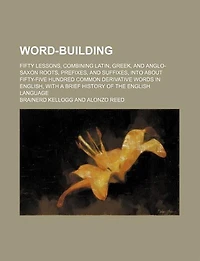 Word-building. Fifty Lessons, Combining Latin, Greek, and Anglo-Saxon Roots, Prefixes, Suffixes, Into About Fifty-five Hundred Common Derivative Words English, With a Brief History of the English Language