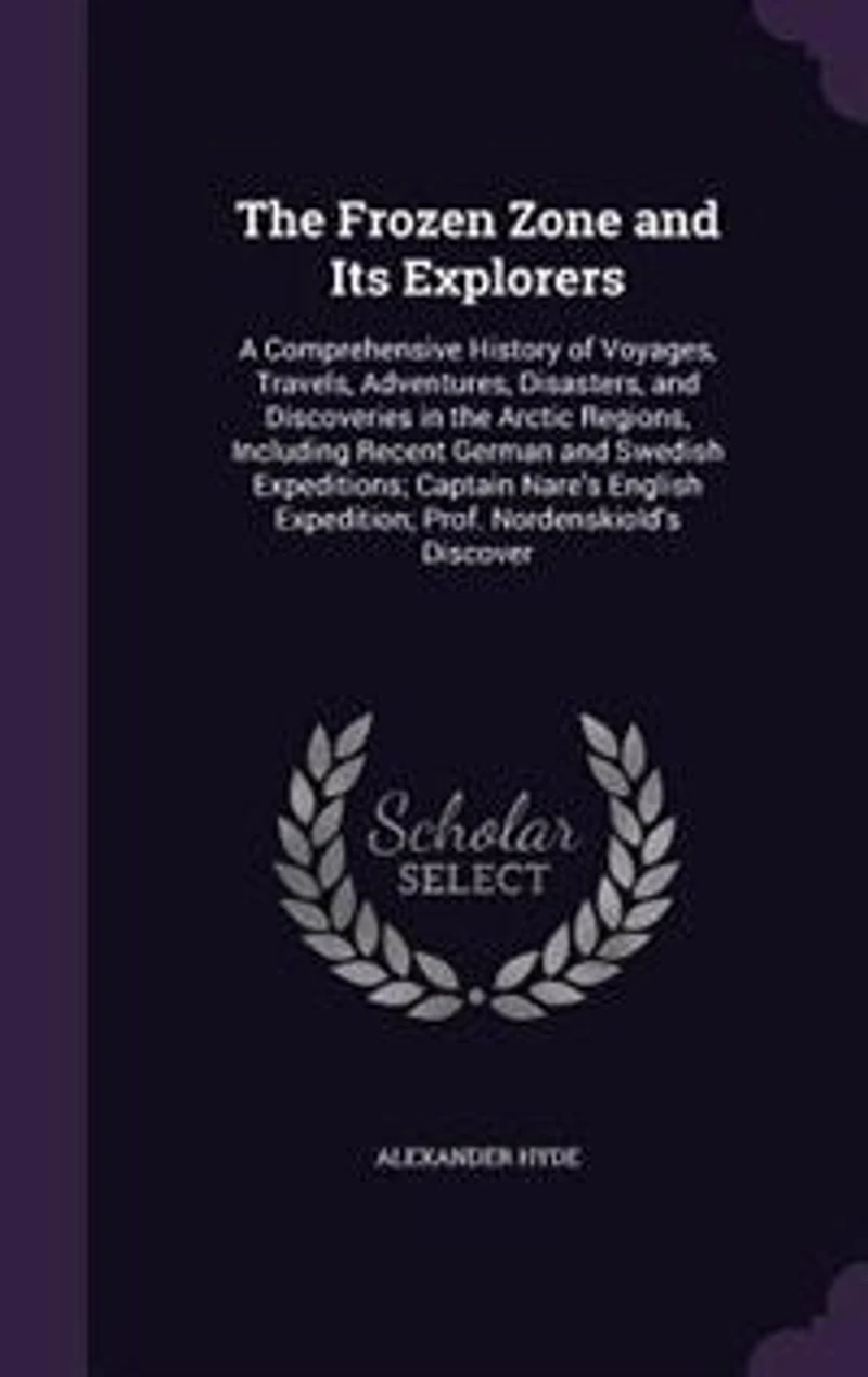 The Frozen Zone and Its Explorers: A Comprehensive History of Voyages, Travels, Adventures, Disasters, and Discoveries in the Arctic R