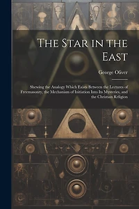 The Star in the East: Shewing the Analogy Which Exists Between the Lectures of Freemasonry, the Mechanism of Initiation Into Its Mysteries, and the Christian Religion