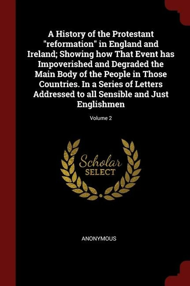 A History of the Protestant "reformation" in England and Ireland; Showing how That Event has Impoverished and Degraded the Main Body of the People in Those Countries. In a Series of Letters Addressed to all Sensible and Just Englishmen; Volume 2