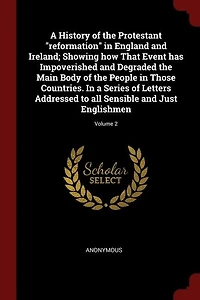 A History of the Protestant "reformation" in England and Ireland; Showing how That Event has Impoverished and Degraded the Main Body of the People in Those Countries. In a Series of Letters Addressed to all Sensible and Just Englishmen; Volume 2