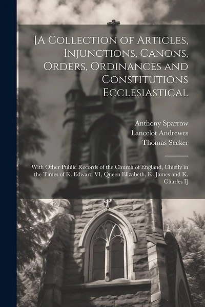 [A Collection of Articles, Injunctions, Canons, Orders, Ordinances and Constitutions Ecclesiastical; With Other Public Records of the Church of England, Chiefly in the Times of K. Edward VI, Queen Elizabeth, K. James and K. Charles I]