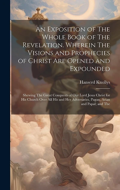 An Exposition of The Whole Book of The Revelation. Wherein The Visions and Prophecies of Christ are Opened and Expounded; Shewing The Great Conquests of our Lord Jesus Christ for his Church Over all his and her Adversaries, Pagan, Arian and Papal; and The