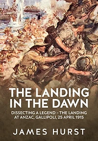 The Landing in the Dawn: Dissecting a Legend - The Landing at ANZAC, Gallipoli, 25 April 1915
