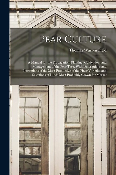 Pear Culture: A Manual for the Propagation, Planting, Cultivation, and Management of the Pear Tree. With Descriptions and Illustrations of the Most Productive of the Finer Varieties and Selections of Kinds Most Profitably Grown for Market