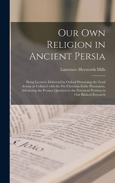 Our Own Religion in Ancient Persia: Being Lectures Delivered in Oxford Presenting the Zend Avesta as Collated With the Pre-Christian Exilic Pharisaism, Advancing the Persian Question to the Foremost Position in Our Biblical Research