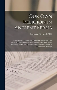 Our Own Religion in Ancient Persia: Being Lectures Delivered in Oxford Presenting the Zend Avesta as Collated With the Pre-Christian Exilic Pharisaism, Advancing the Persian Question to the Foremost Position in Our Biblical Research