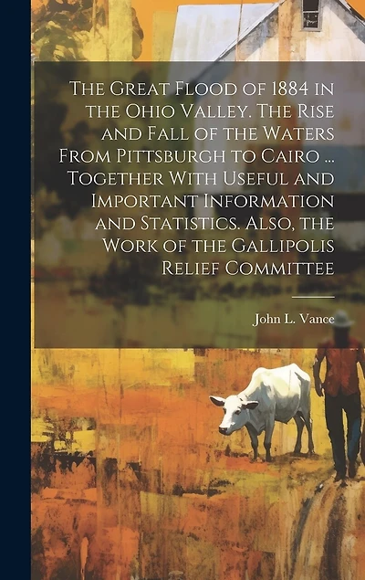 The Great Flood of 1884 in the Ohio Valley. The Rise and Fall of the Waters From Pittsburgh to Cairo ... Together With Useful and Important Information and Statistics. Also, the Work of the Gallipolis Relief Committee