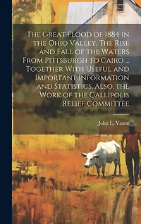 The Great Flood of 1884 in the Ohio Valley. The Rise and Fall of the Waters From Pittsburgh to Cairo ... Together With Useful and Important Information and Statistics. Also, the Work of the Gallipolis Relief Committee
