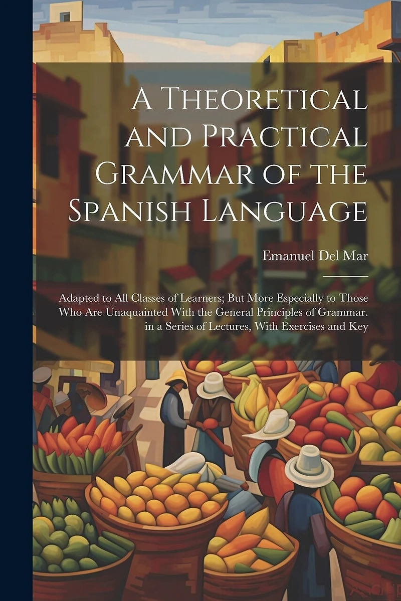 A Theoretical and Practical Grammar of the Spanish Language: Adapted to All Classes of Learners; But More Especially to Those Who Are Unaquainted With the General Principles of Grammar. in a Series of Lectures