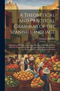 A Theoretical and Practical Grammar of the Spanish Language: Adapted to All Classes of Learners; But More Especially to Those Who Are Unaquainted With the General Principles of Grammar. in a Series of Lectures