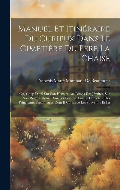 Manuel Et Itinéraire Du Curieux Dans Le Cimetière Du Père La Chaise: Ou, Coup D'oeil Sur Son Histoire Au Temps Des Jésuites, Sur Son Regime Actuel, Sur Les Beautés, Sur Le Caractère Des Principaux Personnages Dont Il Conserve Les Souvenirs Et La ...