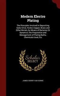 Modern Electro Plating: The Principles Involved in Depositing Gold, Silver, Nickel, Copper, Brass and Other Metals, by Mean