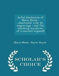 Awful Disclosures of Maria Monk: Illustrated With 40 Engravings : and The Startling Mysteries a Convent Exposed!