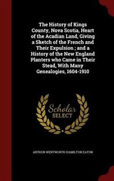 the History of Kings County, Nova Scotia, Heart Acadian Land, Giving a Sketch French and Their Expulsion ; New England Planters who Came Stead, With Many Genealogies, 1604-1910