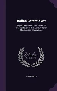 Italian Ceramic Art: Figure Design and Other Forms of Ornamantation Xvth Century Maiolica, With Illustrations
