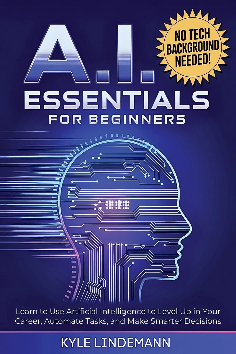 AI Essentials for Beginners: Learn to Use Artificial Intelligence to Level Up In Your Career, Automate Tasks, and Make Smarter Decisions- No Technical Background Needed!