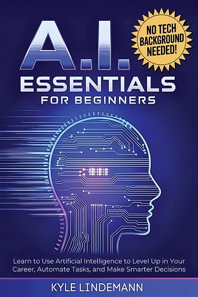 AI Essentials for Beginners: Learn to Use Artificial Intelligence to Level Up In Your Career, Automate Tasks, and Make Smarter Decisions- No Technical Background Needed!