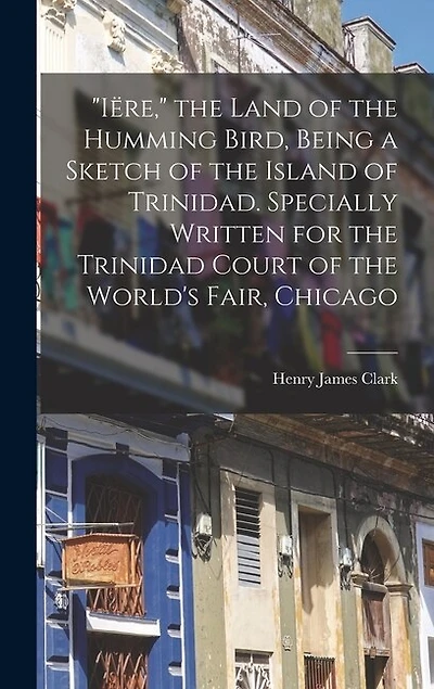 "Iëre," the Land of the Humming Bird, Being a Sketch of the Island of Trinidad. Specially Written for the Trinidad Court of the World's Fair, Chicago