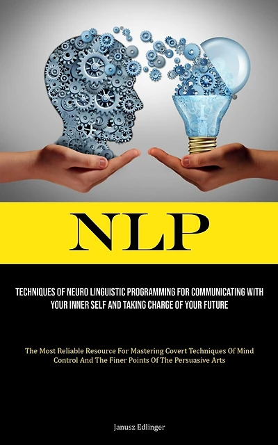 Nlp: Techniques Of Neuro Linguistic Programming For Communicating With Your Inner Self And Taking Charge Of Your Future (The Most Reliable Resource For Mastering Covert Techniques Of Mind Control And The Finer Points Of The Persuasive Arts)