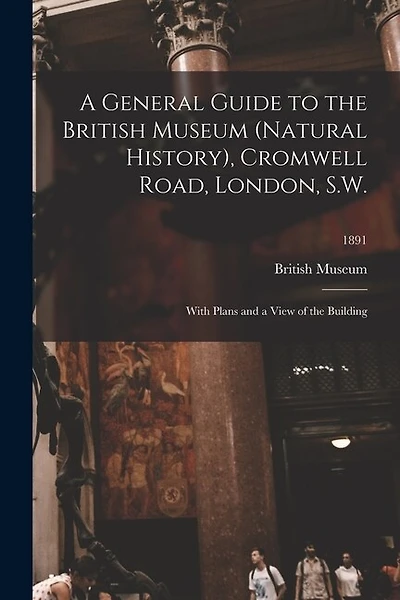 A General Guide to the British Museum (Natural History), Cromwell Road, London, S.W.: With Plans and a View of the Building; 1891