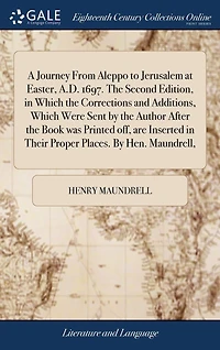 A Journey From Aleppo to Jerusalem at Easter, A.D. 1697. the Second Edition, Which Corrections and Additions, Were Sent By Author After Book was Printed off, are Inserted Their Proper Places. Hen. Maundrell,