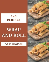 345 Wrap and Roll Recipes: Greatest Wrap and Roll Cookbook of All Time