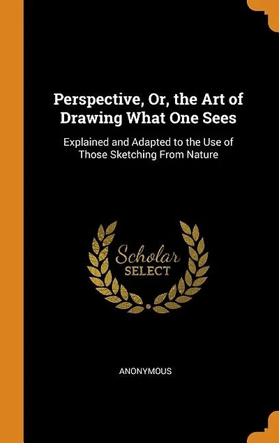 Perspective, Or, the Art of Drawing What One Sees: Explained and Adapted to the Use of Those Sketching From Nature