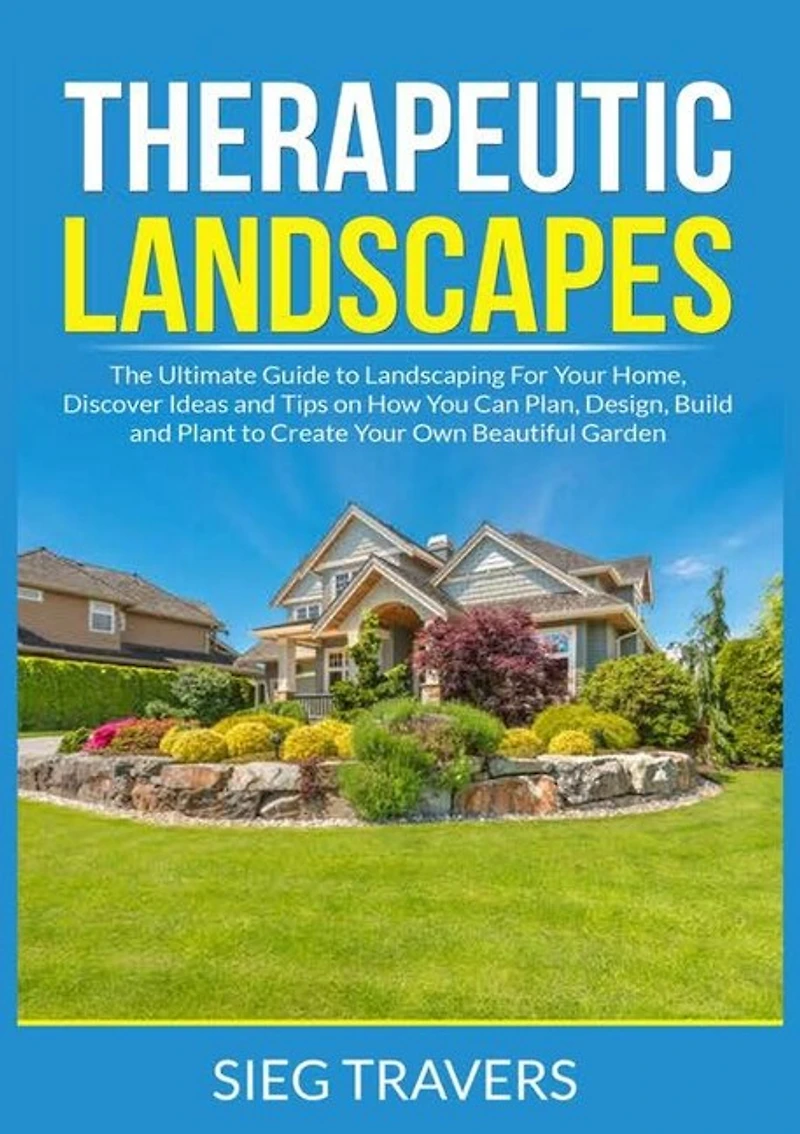 Therapeutic Landscapes: The Ultimate Guide to Landscaping For Your Home, Discover Ideas and Tips on How You Can Plan, Design, Build and Plant to Create Your Own Beautiful Garden