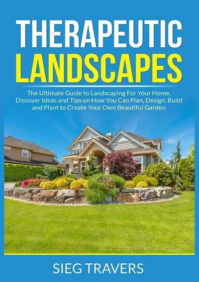 Therapeutic Landscapes: The Ultimate Guide to Landscaping For Your Home, Discover Ideas and Tips on How You Can Plan, Design, Build and Plant to Create Your Own Beautiful Garden