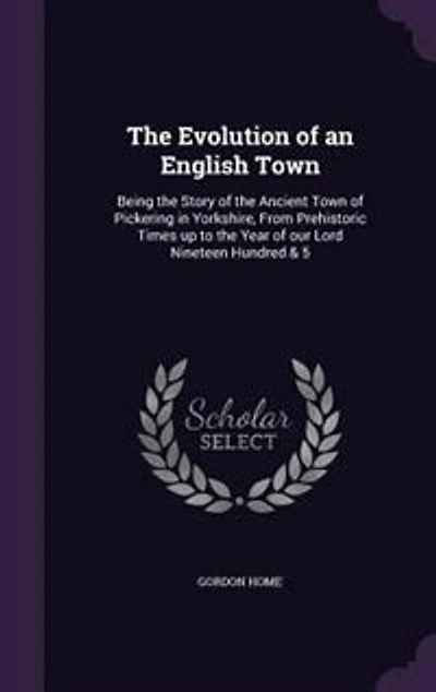The Evolution of an English Town: Being the Story of the Ancient Town of Pickering in Yorkshire, From Prehistoric Times up to the Yea
