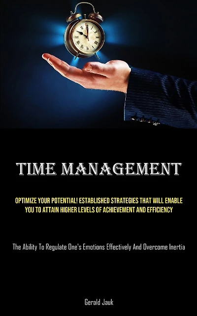 Time Management: Optimize Your Potential! Established Strategies That Will Enable You To Attain Higher Levels Of Achievement And Efficiency (The Ability To Regulate One's Emotions Effectively And Overcome Inertia)